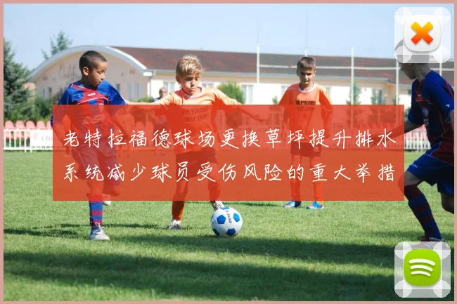 老特拉福德球场更换草坪提升排水系统减少球员受伤风险的重大举措