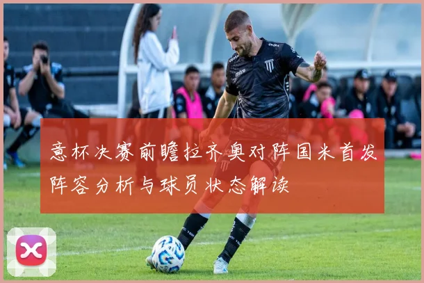 意杯决赛前瞻拉齐奥对阵国米首发阵容分析与球员状态解读