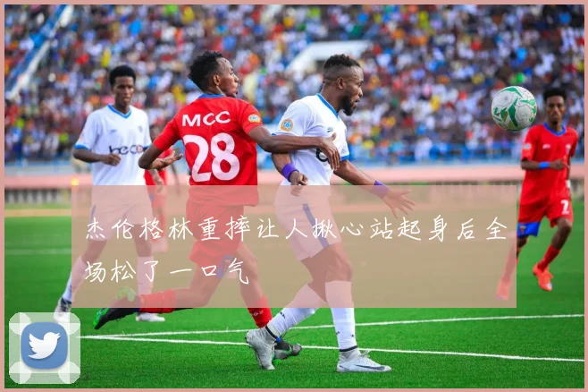 杰伦格林重摔让人揪心站起身后全场松了一口气