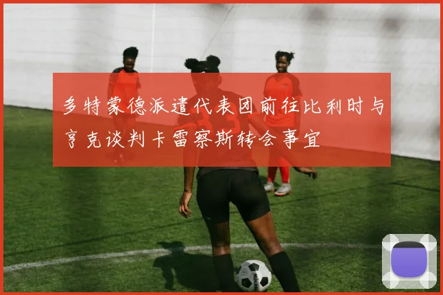 多特蒙德派遣代表团前往比利时与亨克谈判卡雷察斯转会事宜