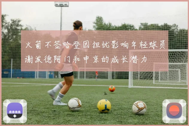 火箭不签哈登因担忧影响年轻球员谢泼德阿门和申京的成长潜力