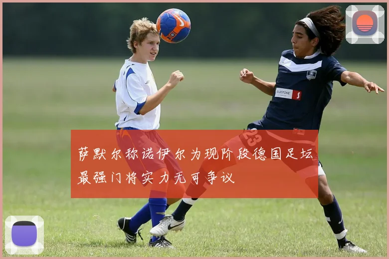 萨默尔称诺伊尔为现阶段德国足坛最强门将实力无可争议