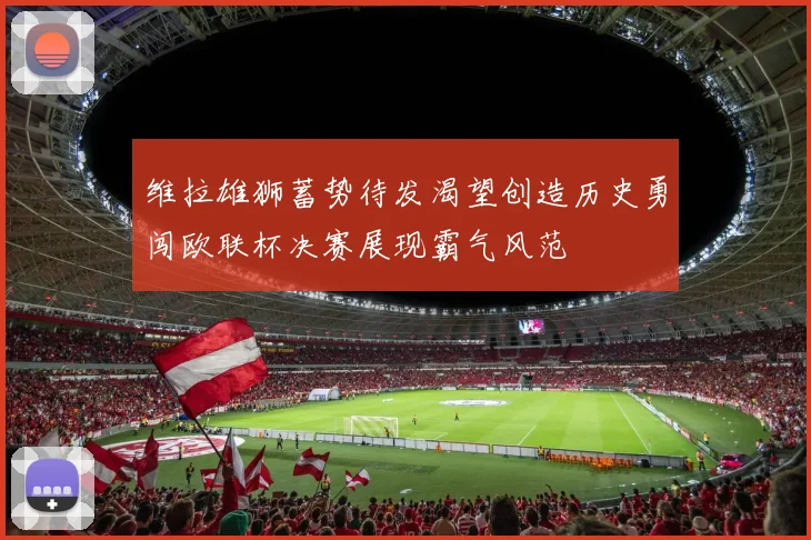 维拉雄狮蓄势待发渴望创造历史勇闯欧联杯决赛展现霸气风范