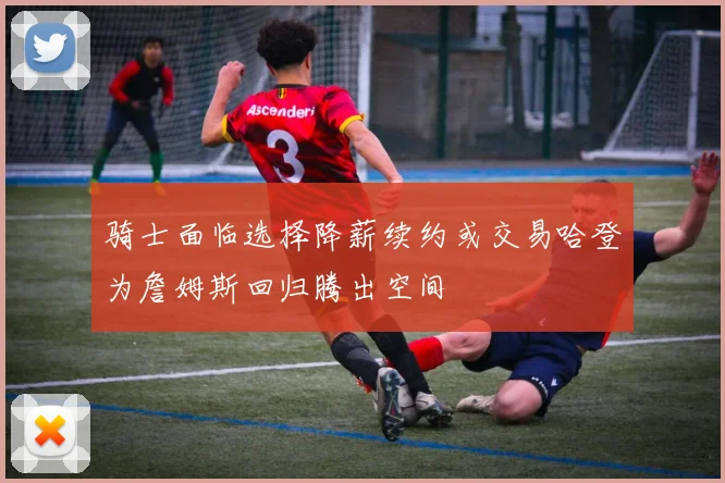 骑士面临选择降薪续约或交易哈登为詹姆斯回归腾出空间