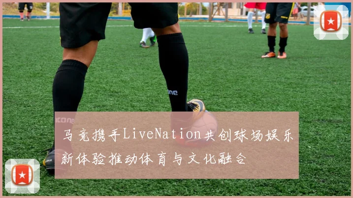 马竞携手LiveNation共创球场娱乐新体验推动体育与文化融合