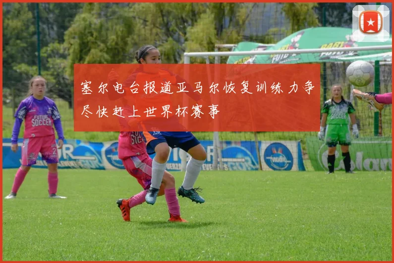塞尔电台报道亚马尔恢复训练力争尽快赶上世界杯赛事