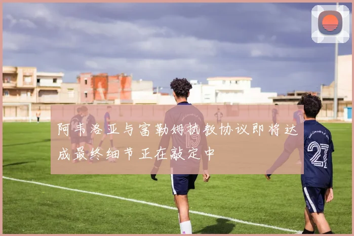 阿韦洛亚与富勒姆执教协议即将达成最终细节正在敲定中