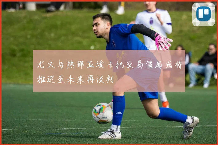 尤文与热那亚埃卡托交易僵局或将推迟至未来再谈判