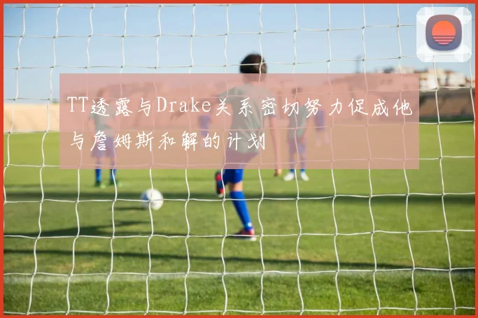 TT透露与Drake关系密切努力促成他与詹姆斯和解的计划