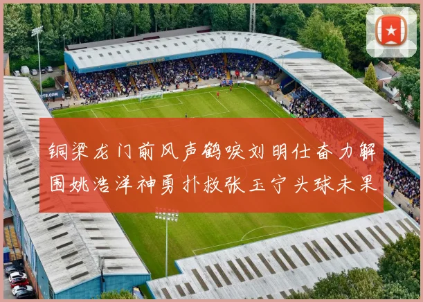 铜梁龙门前风声鹤唳刘明仕奋力解围姚浩洋神勇扑救张玉宁头球未果