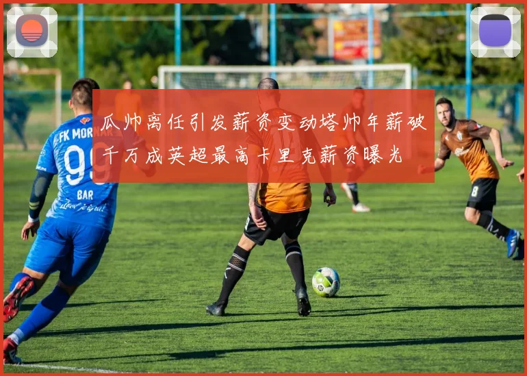 瓜帅离任引发薪资变动塔帅年薪破千万成英超最高卡里克薪资曝光