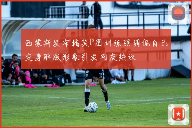 西蒙斯发布搞笑P图训练照调侃自己变身胖版形象引发网友热议