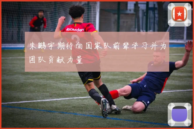 朱鹏宇期待向国家队前辈学习并为团队贡献力量