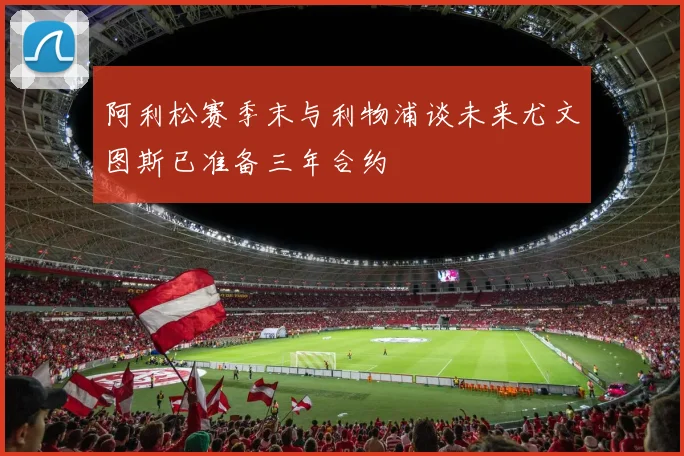 阿利松赛季末与利物浦谈未来尤文图斯已准备三年合约