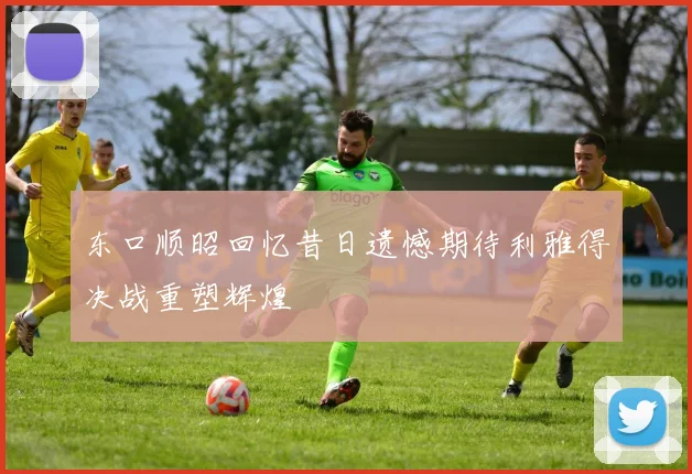 东口顺昭回忆昔日遗憾期待利雅得决战重塑辉煌
